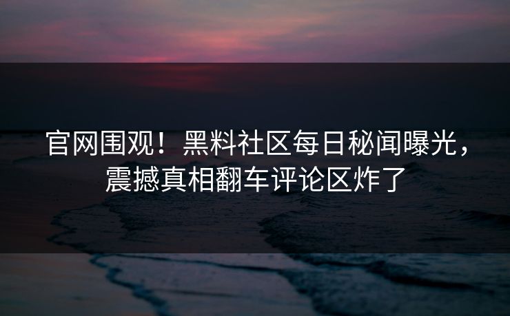官网围观！黑料社区每日秘闻曝光，震撼真相翻车评论区炸了