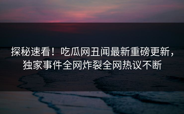 探秘速看！吃瓜网丑闻最新重磅更新，独家事件全网炸裂全网热议不断