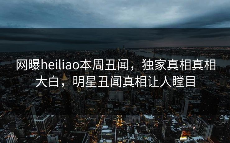 网曝heiliao本周丑闻，独家真相真相大白，明星丑闻真相让人瞠目