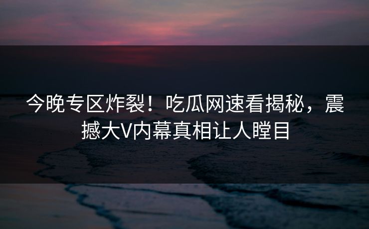 今晚专区炸裂！吃瓜网速看揭秘，震撼大V内幕真相让人瞠目