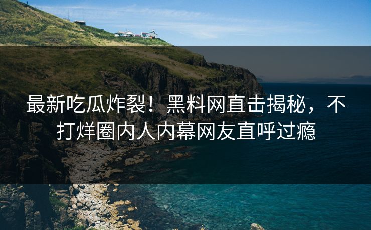 最新吃瓜炸裂！黑料网直击揭秘，不打烊圈内人内幕网友直呼过瘾