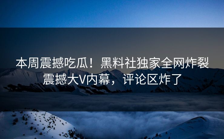 本周震撼吃瓜！黑料社独家全网炸裂震撼大V内幕，评论区炸了