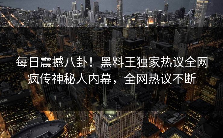 每日震撼八卦！黑料王独家热议全网疯传神秘人内幕，全网热议不断