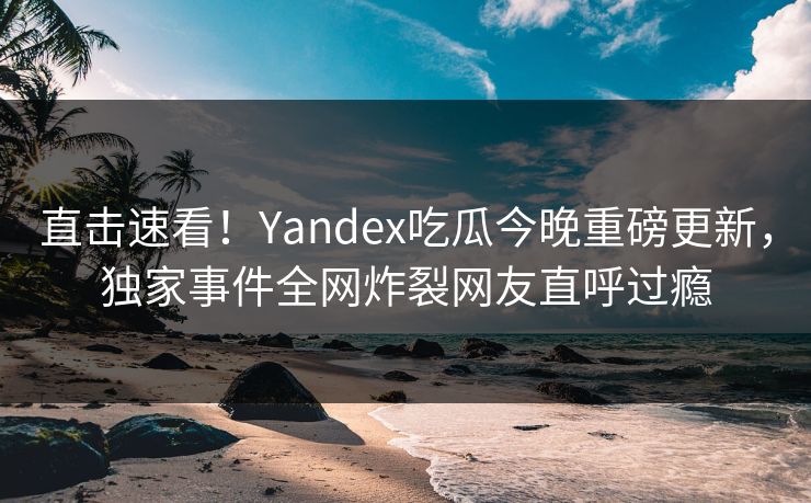 直击速看！Yandex吃瓜今晚重磅更新，独家事件全网炸裂网友直呼过瘾