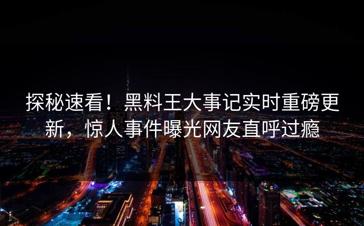 探秘速看！黑料王大事记实时重磅更新，惊人事件曝光网友直呼过瘾