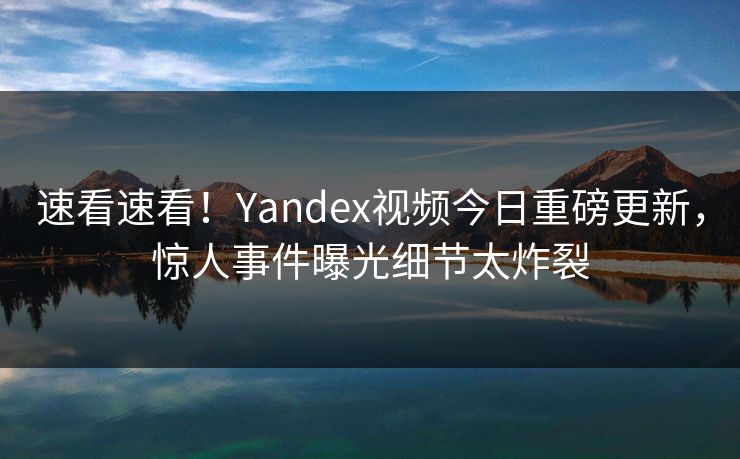 速看速看！Yandex视频今日重磅更新，惊人事件曝光细节太炸裂