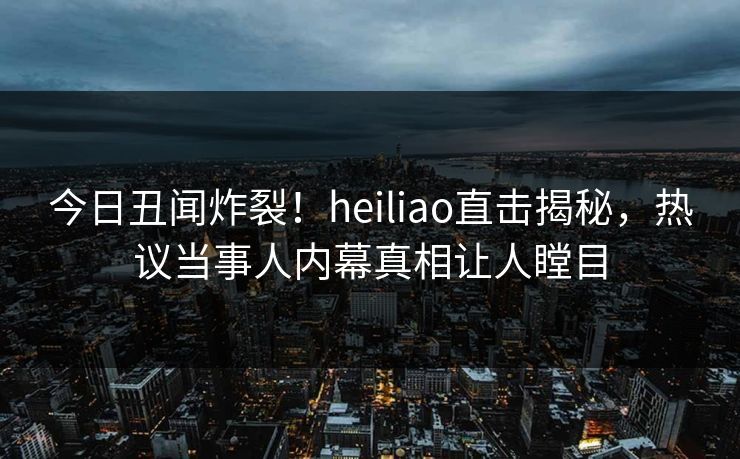 今日丑闻炸裂！heiliao直击揭秘，热议当事人内幕真相让人瞠目