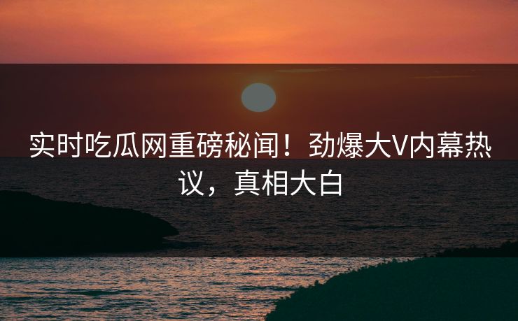 实时吃瓜网重磅秘闻！劲爆大V内幕热议，真相大白