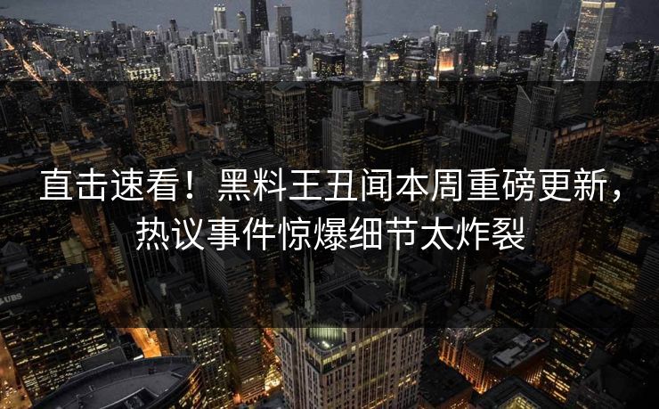 直击速看！黑料王丑闻本周重磅更新，热议事件惊爆细节太炸裂