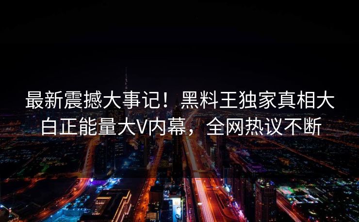 最新震撼大事记！黑料王独家真相大白正能量大V内幕，全网热议不断