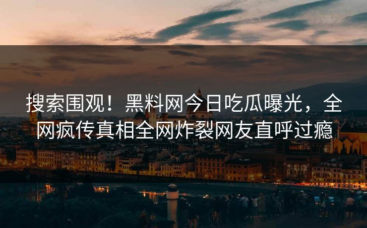 搜索围观！黑料网今日吃瓜曝光，全网疯传真相全网炸裂网友直呼过瘾