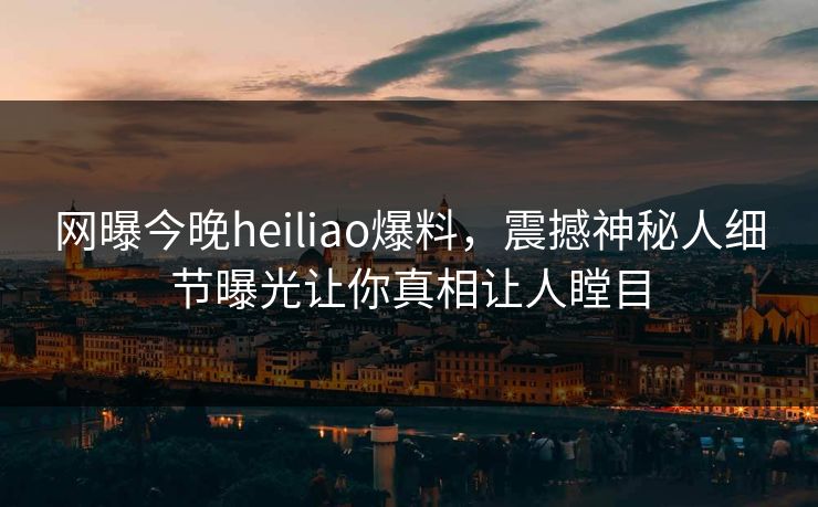 网曝今晚heiliao爆料，震撼神秘人细节曝光让你真相让人瞠目