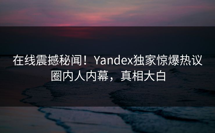 在线震撼秘闻！Yandex独家惊爆热议圈内人内幕，真相大白