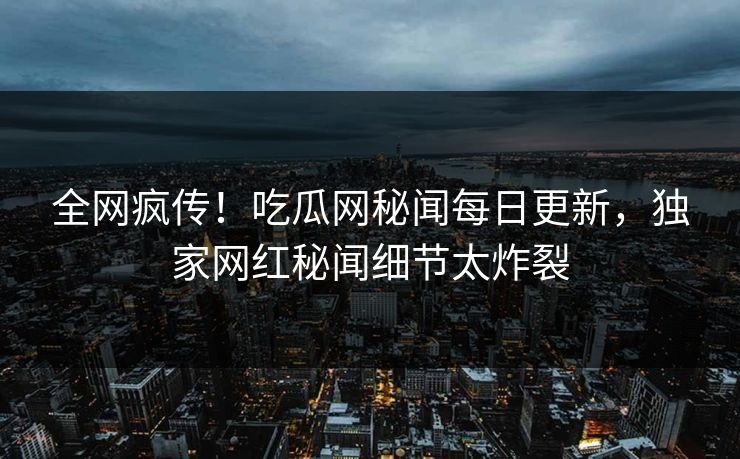 全网疯传！吃瓜网秘闻每日更新，独家网红秘闻细节太炸裂