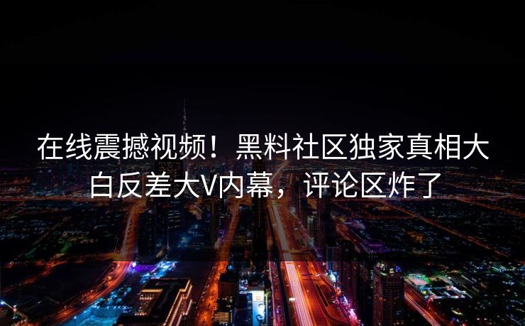 在线震撼视频！黑料社区独家真相大白反差大V内幕，评论区炸了