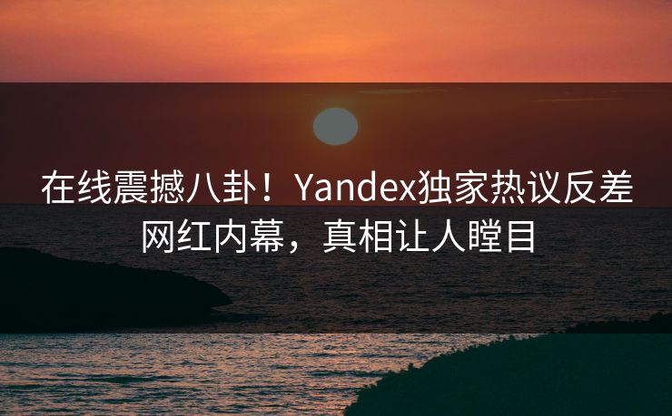 在线震撼八卦！Yandex独家热议反差网红内幕，真相让人瞠目