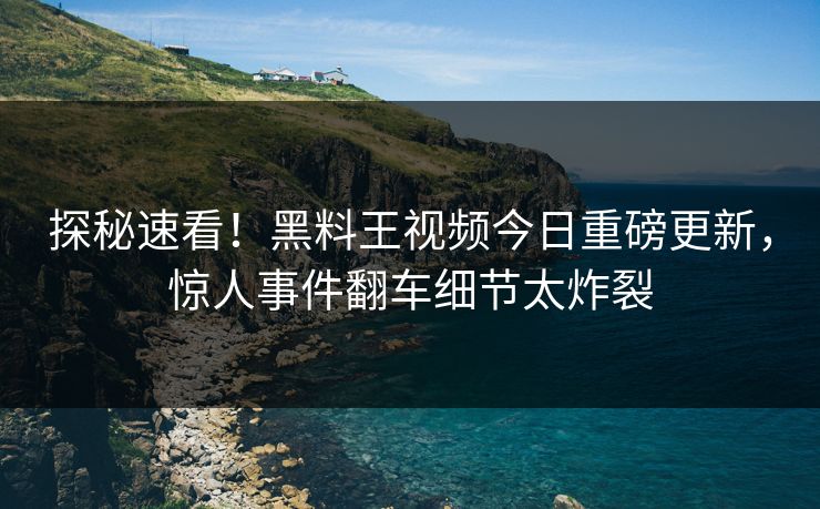 探秘速看！黑料王视频今日重磅更新，惊人事件翻车细节太炸裂