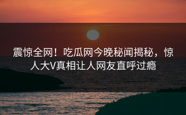 震惊全网！吃瓜网今晚秘闻揭秘，惊人大V真相让人网友直呼过瘾