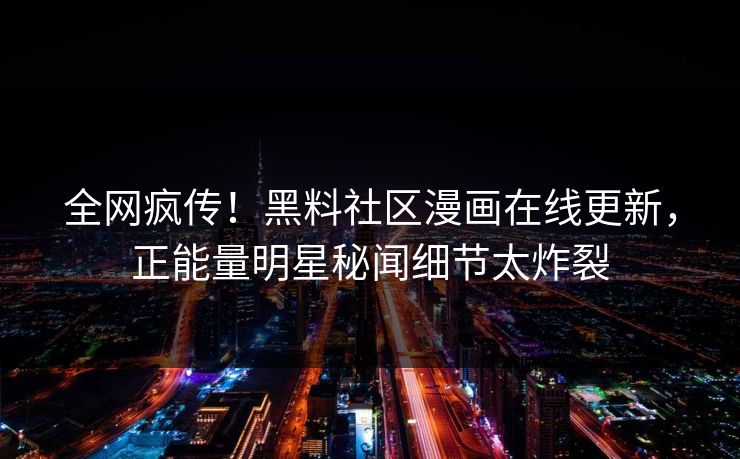全网疯传！黑料社区漫画在线更新，正能量明星秘闻细节太炸裂
