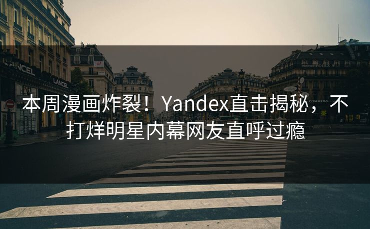 本周漫画炸裂！Yandex直击揭秘，不打烊明星内幕网友直呼过瘾