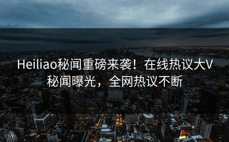 Heiliao秘闻重磅来袭！在线热议大V秘闻曝光，全网热议不断