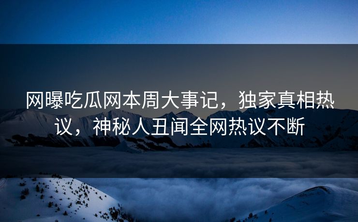 网曝吃瓜网本周大事记，独家真相热议，神秘人丑闻全网热议不断