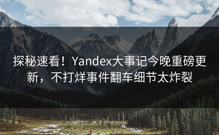 探秘速看！Yandex大事记今晚重磅更新，不打烊事件翻车细节太炸裂