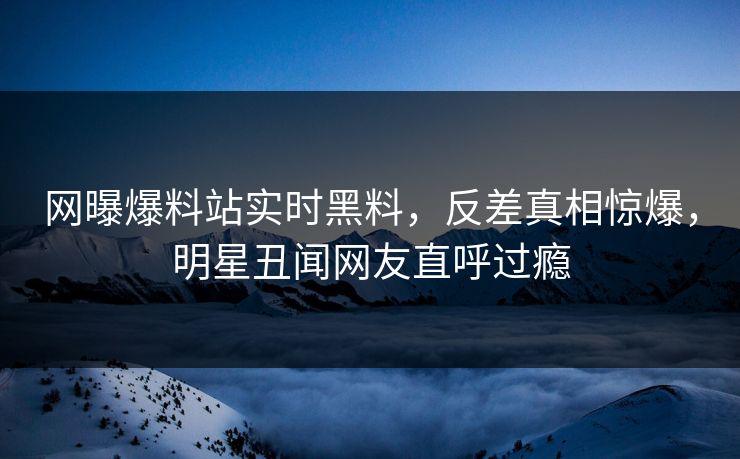 网曝爆料站实时黑料，反差真相惊爆，明星丑闻网友直呼过瘾