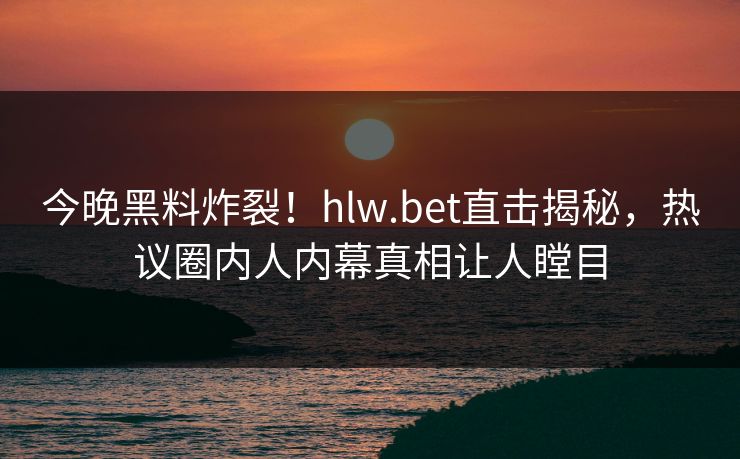 今晚黑料炸裂！hlw.bet直击揭秘，热议圈内人内幕真相让人瞠目