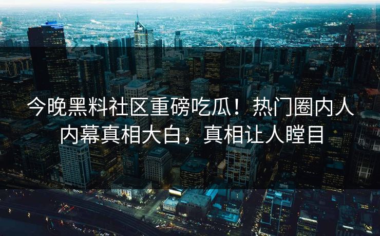 今晚黑料社区重磅吃瓜！热门圈内人内幕真相大白，真相让人瞠目
