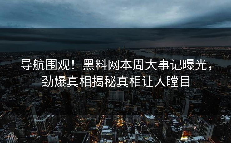 导航围观！黑料网本周大事记曝光，劲爆真相揭秘真相让人瞠目