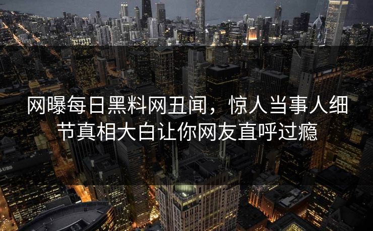 网曝每日黑料网丑闻，惊人当事人细节真相大白让你网友直呼过瘾