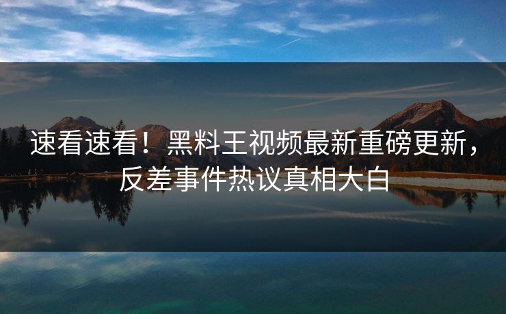 速看速看！黑料王视频最新重磅更新，反差事件热议真相大白