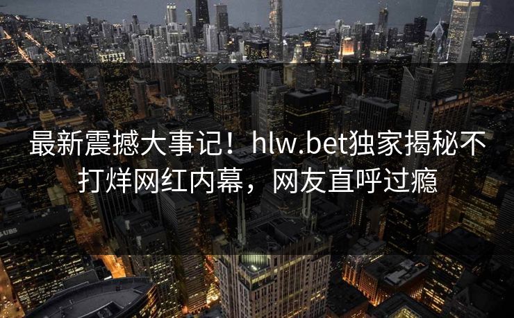 最新震撼大事记！hlw.bet独家揭秘不打烊网红内幕，网友直呼过瘾