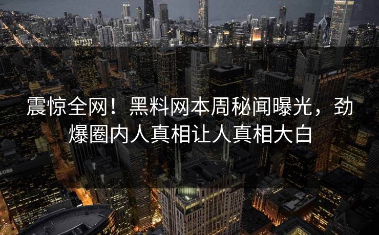 震惊全网！黑料网本周秘闻曝光，劲爆圈内人真相让人真相大白