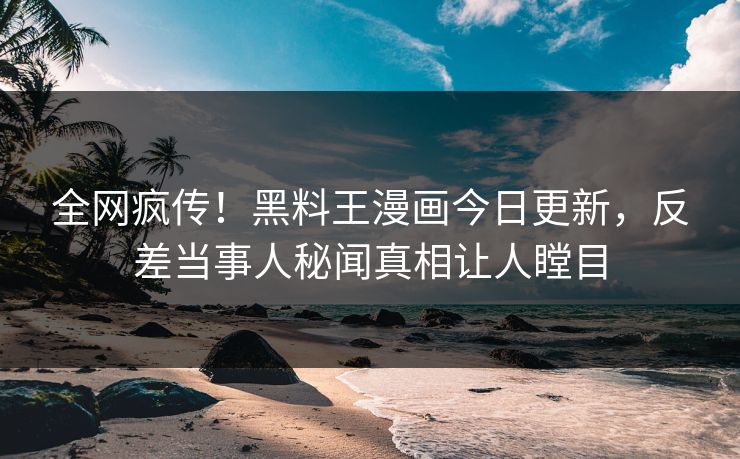全网疯传！黑料王漫画今日更新，反差当事人秘闻真相让人瞠目