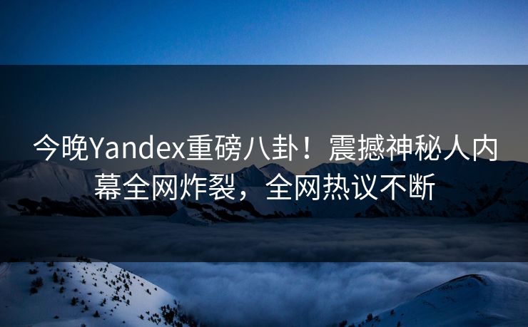 今晚Yandex重磅八卦！震撼神秘人内幕全网炸裂，全网热议不断
