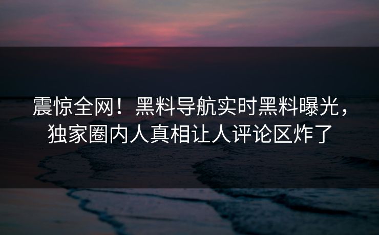 震惊全网！黑料导航实时黑料曝光，独家圈内人真相让人评论区炸了