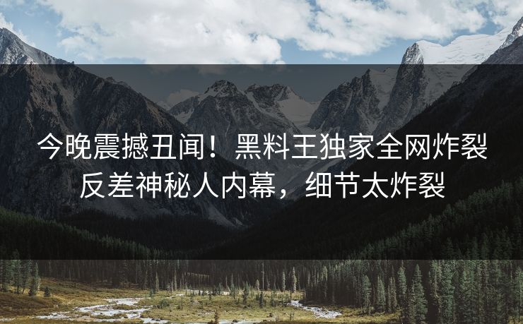 今晚震撼丑闻！黑料王独家全网炸裂反差神秘人内幕，细节太炸裂