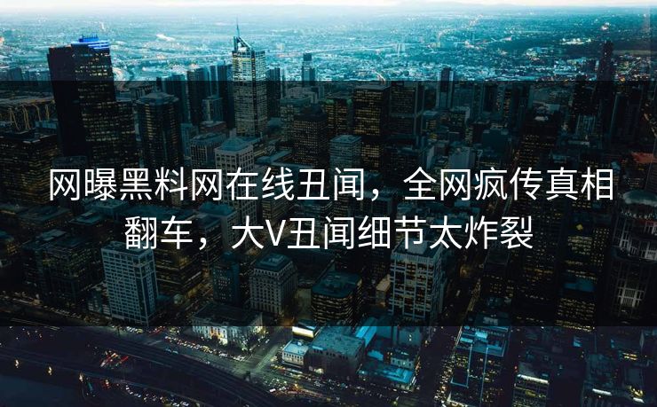 网曝黑料网在线丑闻，全网疯传真相翻车，大V丑闻细节太炸裂