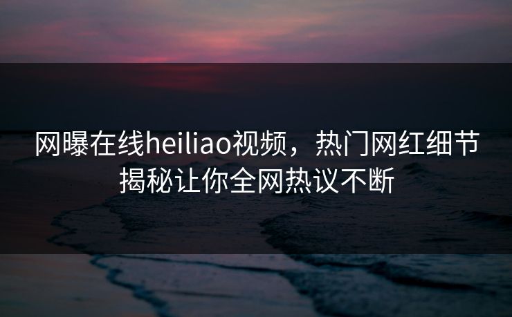 网曝在线heiliao视频，热门网红细节揭秘让你全网热议不断