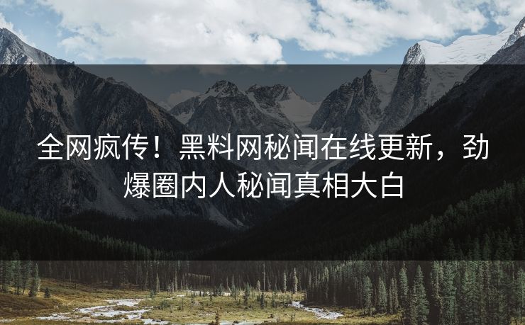 全网疯传！黑料网秘闻在线更新，劲爆圈内人秘闻真相大白