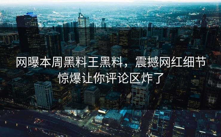 网曝本周黑料王黑料，震撼网红细节惊爆让你评论区炸了