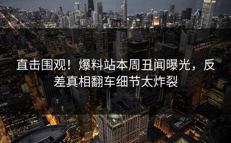 直击围观！爆料站本周丑闻曝光，反差真相翻车细节太炸裂