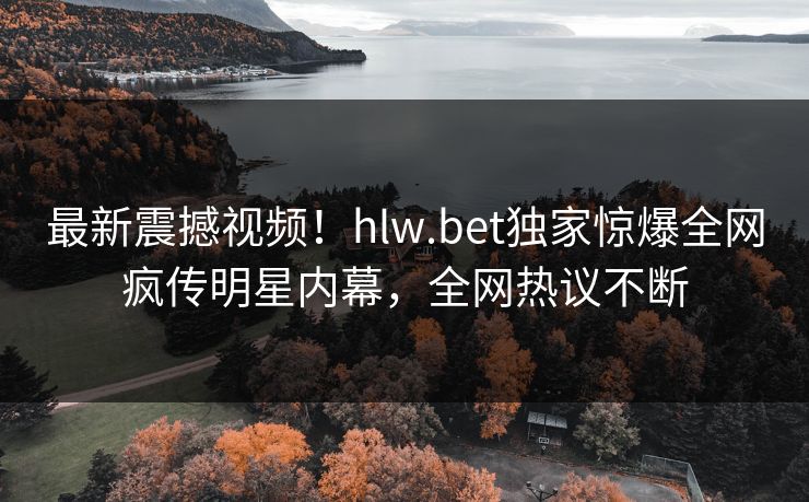 最新震撼视频！hlw.bet独家惊爆全网疯传明星内幕，全网热议不断