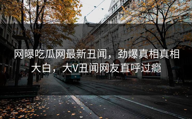 网曝吃瓜网最新丑闻，劲爆真相真相大白，大V丑闻网友直呼过瘾