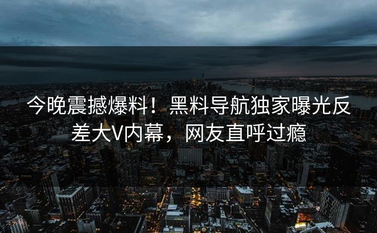 今晚震撼爆料！黑料导航独家曝光反差大V内幕，网友直呼过瘾