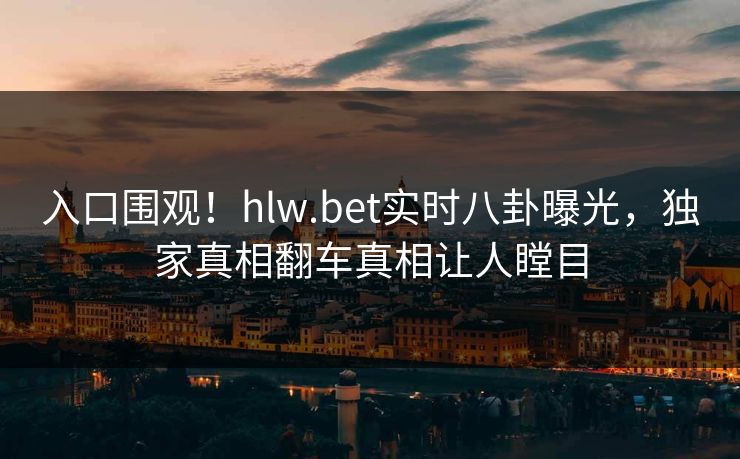 入口围观！hlw.bet实时八卦曝光，独家真相翻车真相让人瞠目