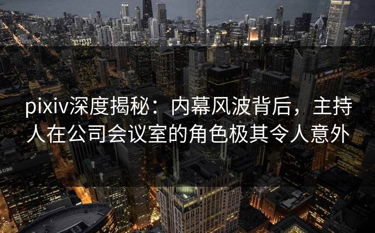 pixiv深度揭秘：内幕风波背后，主持人在公司会议室的角色极其令人意外