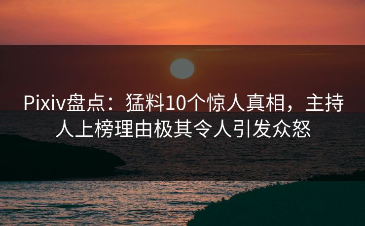 Pixiv盘点：猛料10个惊人真相，主持人上榜理由极其令人引发众怒